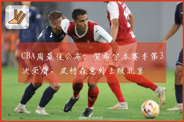 CBA周最佳公布：贺希宁本赛季第3次荣膺，皮特森意外击败北京