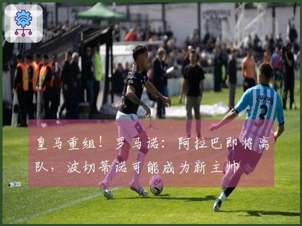 皇马重组！罗马诺：阿拉巴即将离队，波切蒂诺可能成为新主帅