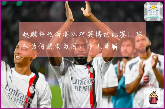 赵鹏评论海港队对英博的比赛：球队为何提前放弃，令人费解