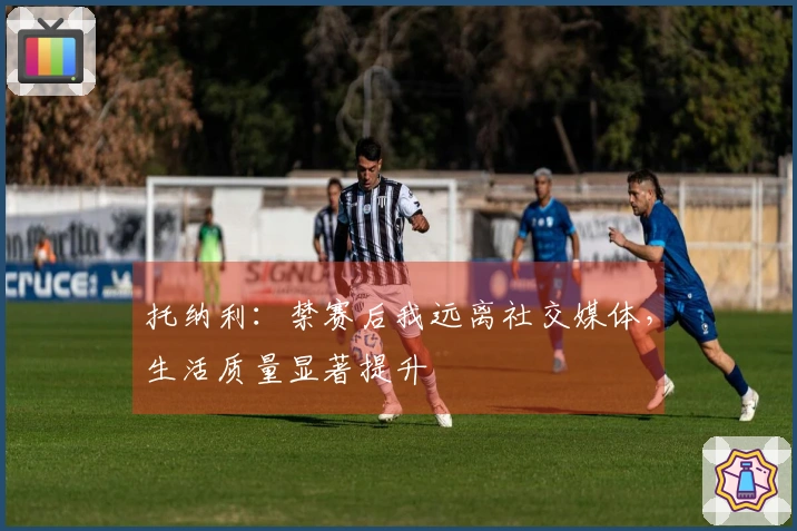 托纳利：禁赛后我远离社交媒体，生活质量显著提升