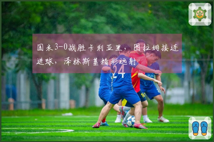 国米3-0战胜卡利亚里，图拉姆接连进球，泽林斯基精彩远射