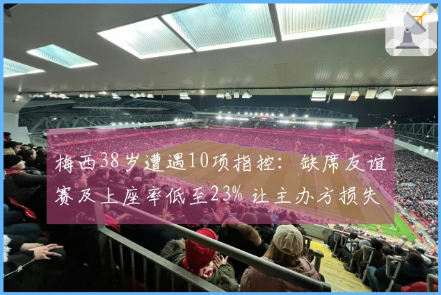 梅西38岁遭遇10项指控：缺席友谊赛及上座率低至23% 让主办方损失惨重