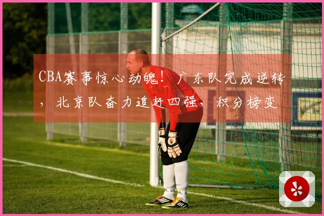 CBA赛事惊心动魄！广东队完成逆转，北京队奋力追赶四强，积分榜变动揭秘
