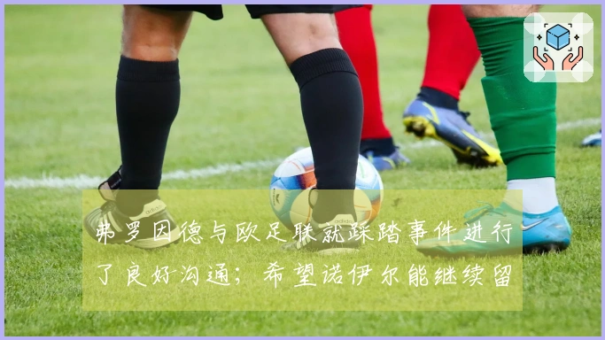 弗罗因德与欧足联就踩踏事件进行了良好沟通；希望诺伊尔能继续留队一年