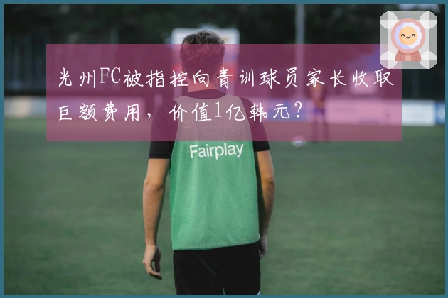光州FC被指控向青训球员家长收取巨额费用，价值1亿韩元？