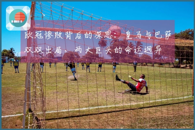 欧冠惨败背后的深思：皇马与巴萨双双出局，两大巨头的命运迥异