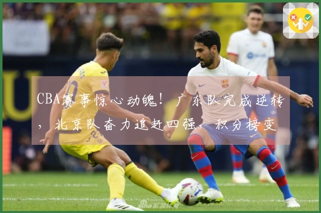 CBA赛事惊心动魄！广东队完成逆转，北京队奋力追赶四强，积分榜变动揭秘