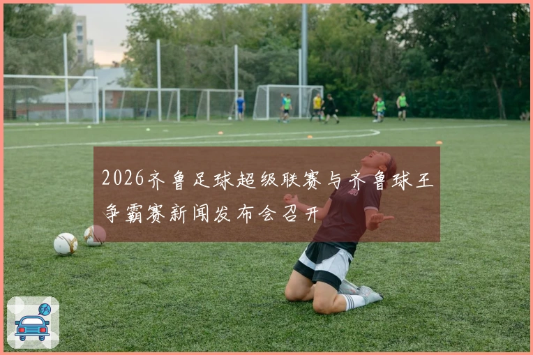 2026齐鲁足球超级联赛与齐鲁球王争霸赛新闻发布会召开