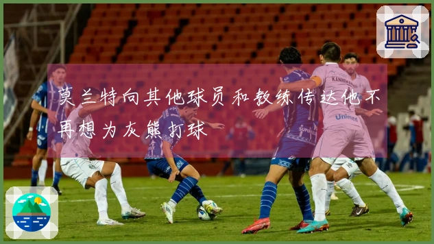 莫兰特向其他球员和教练传达他不再想为灰熊打球